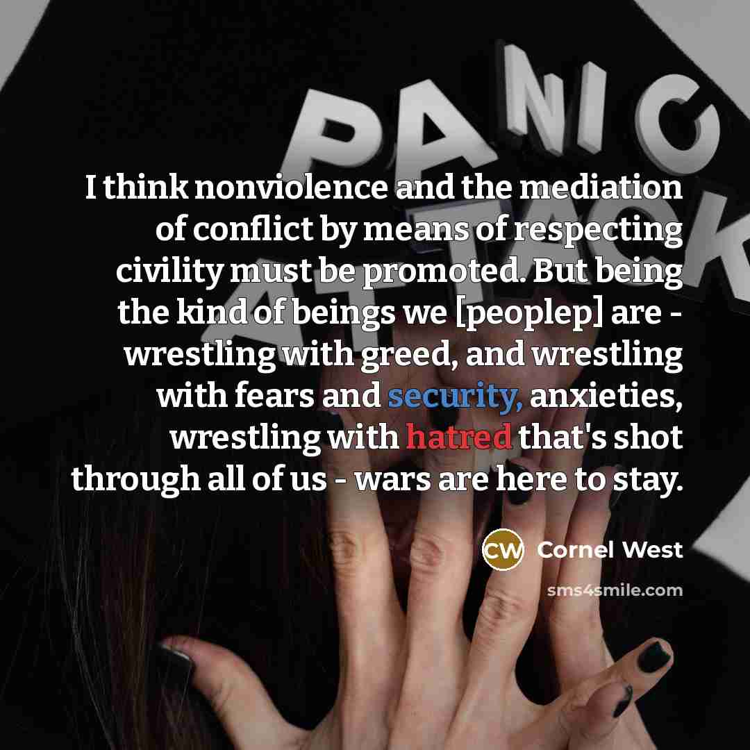 “I think nonviolence and the mediation of conflict by means of respecting civility must be promoted. But being the kind of beings we [peoplep] are - wrestling with greed, and wrestling with fears and security, anxieties, wrestling with hatred that's shot through all of us - wars are here to stay.” quote by Cornel West