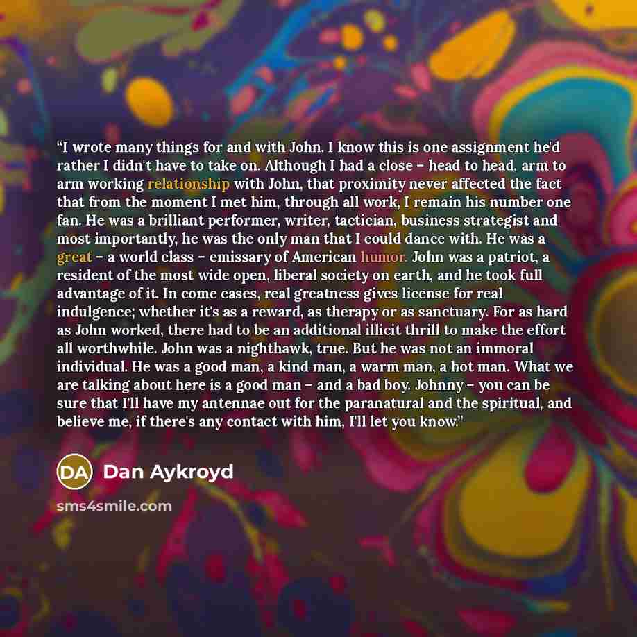 “I wrote many things for and with John. I know this is one assignment he'd rather I didn't have to take on. Although I had a close – head to head, arm to arm working relationship with John, that proximity never affected the fact that from the moment I met him, through all work, I remain his number…” quote by Dan Aykroyd