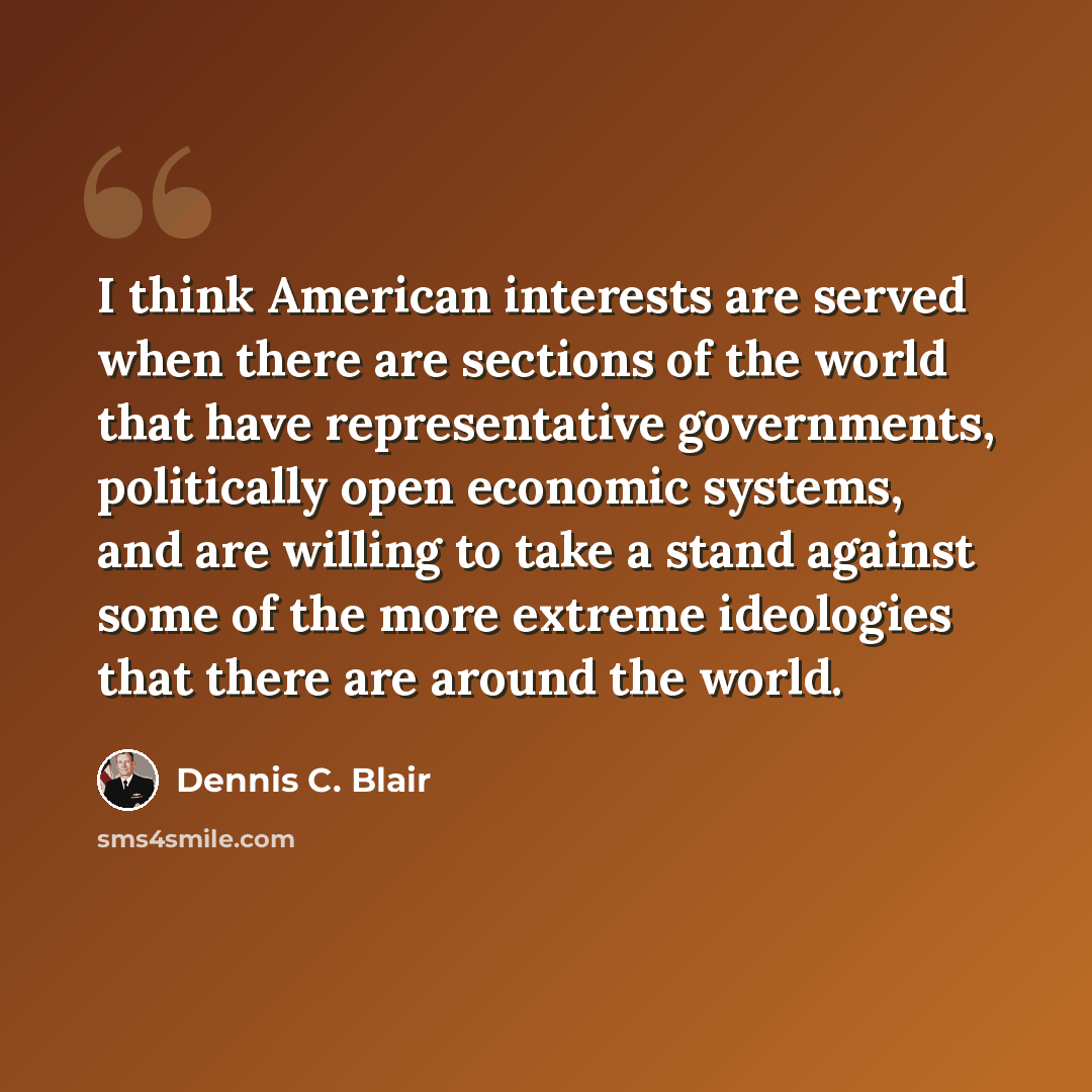 “I think American interests are served when there are sections of the world that have representative governments, politically open economic systems, and are willing to take a stand against some of the more extreme ideologies that there are around the world.” quote by Dennis C. Blair