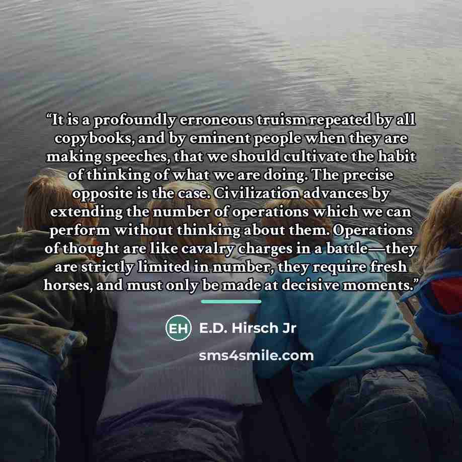 “It is a profoundly erroneous truism repeated by all copybooks, and by eminent people when they are making speeches, that we should cultivate the habit of thinking of what we are doing. The precise opposite is the case. Civilization advances by extending the number of operations which we can…” quote by E.D. Hirsch Jr