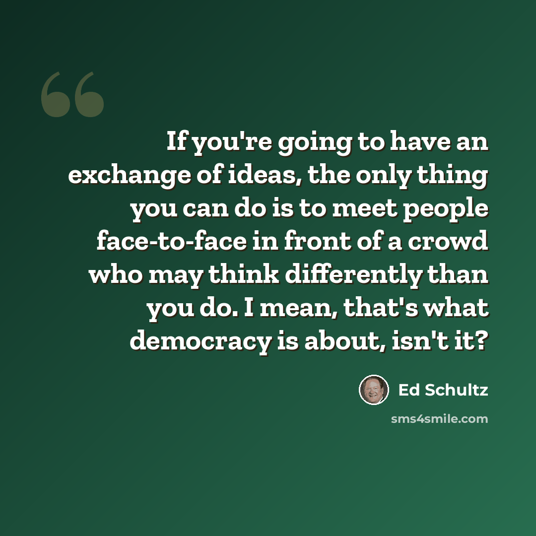 “If you're going to have an exchange of ideas, the only thing you can do is to meet people face-to-face in front of a crowd who may think differently than you do. I mean, that's what democracy is about, isn't it?” quote by Ed Schultz