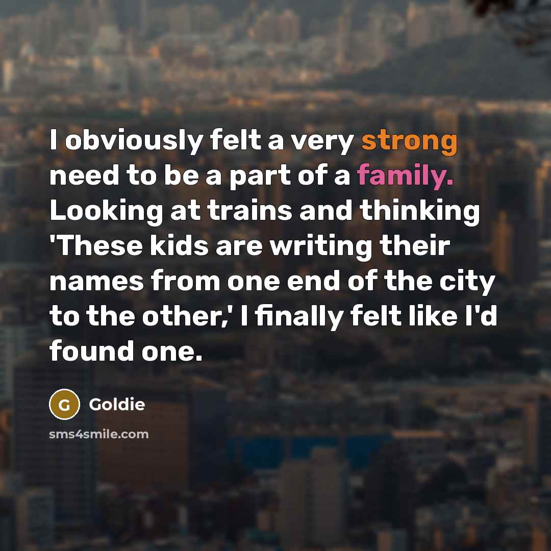 “I obviously felt a very strong need to be a part of a family. Looking at trains and thinking 'These kids are writing their names from one end of the city to the other,' I finally felt like I'd found one.” quote by Goldie
