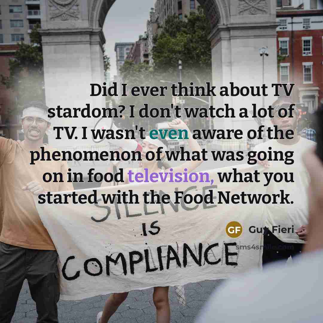 “Did I ever think about TV stardom? I don't watch a lot of TV. I wasn't even aware of the phenomenon of what was going on in food television, what you started with the Food Network.” quote by Guy Fieri