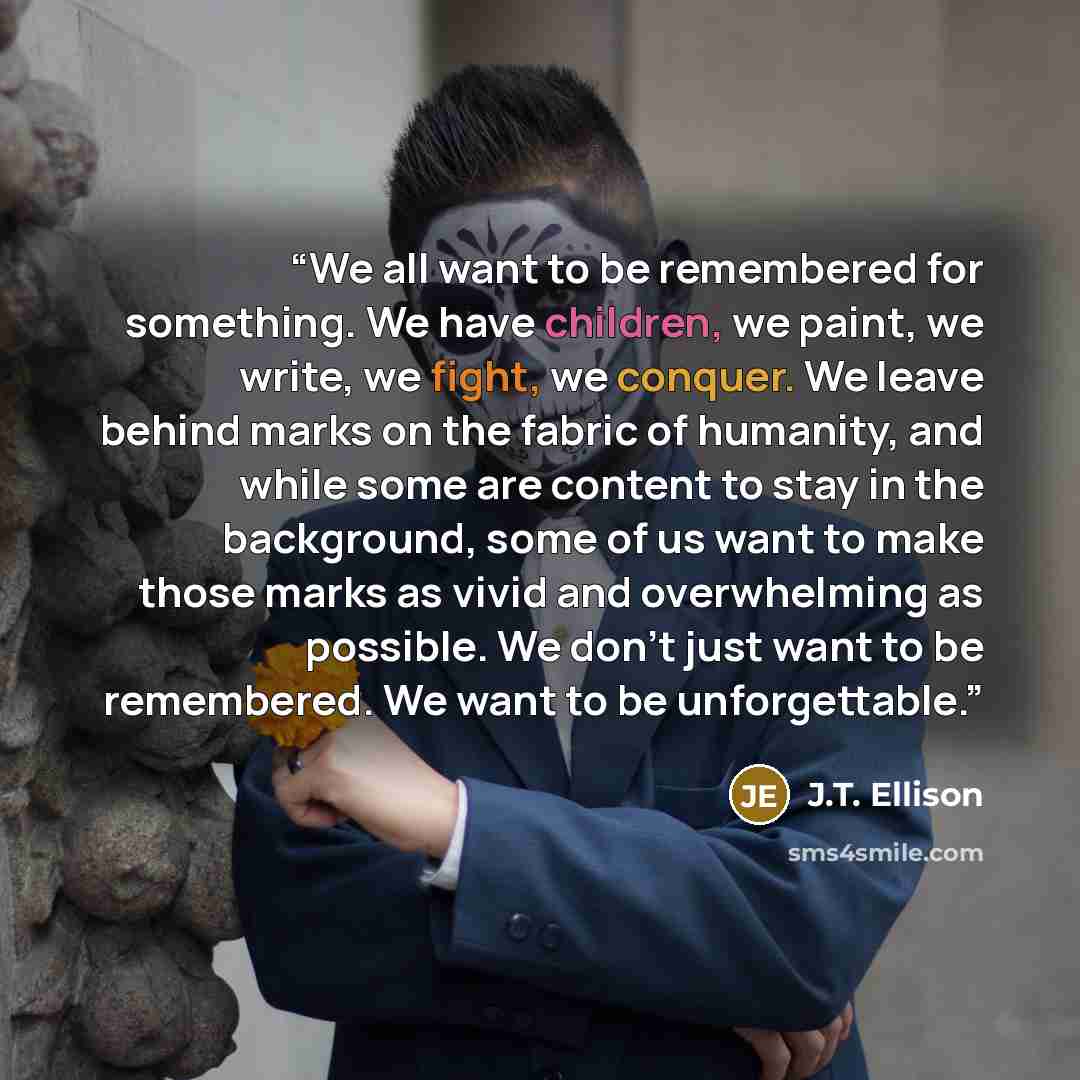 “We all want to be remembered for something. We have children, we paint, we write, we fight, we conquer. We leave behind marks on the fabric of humanity, and while some are content to stay in the background, some of us want to make those marks as vivid and overwhelming as possible. We don't just…” quote by J.T. Ellison