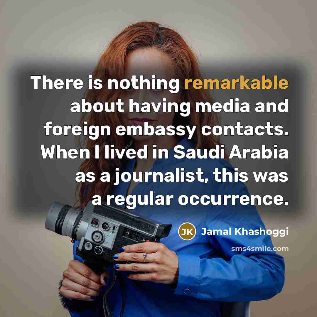“There is nothing remarkable about having media and foreign embassy contacts. When I lived in Saudi Arabia as a journalist, this was a regular occurrence.” quote by Jamal Khashoggi