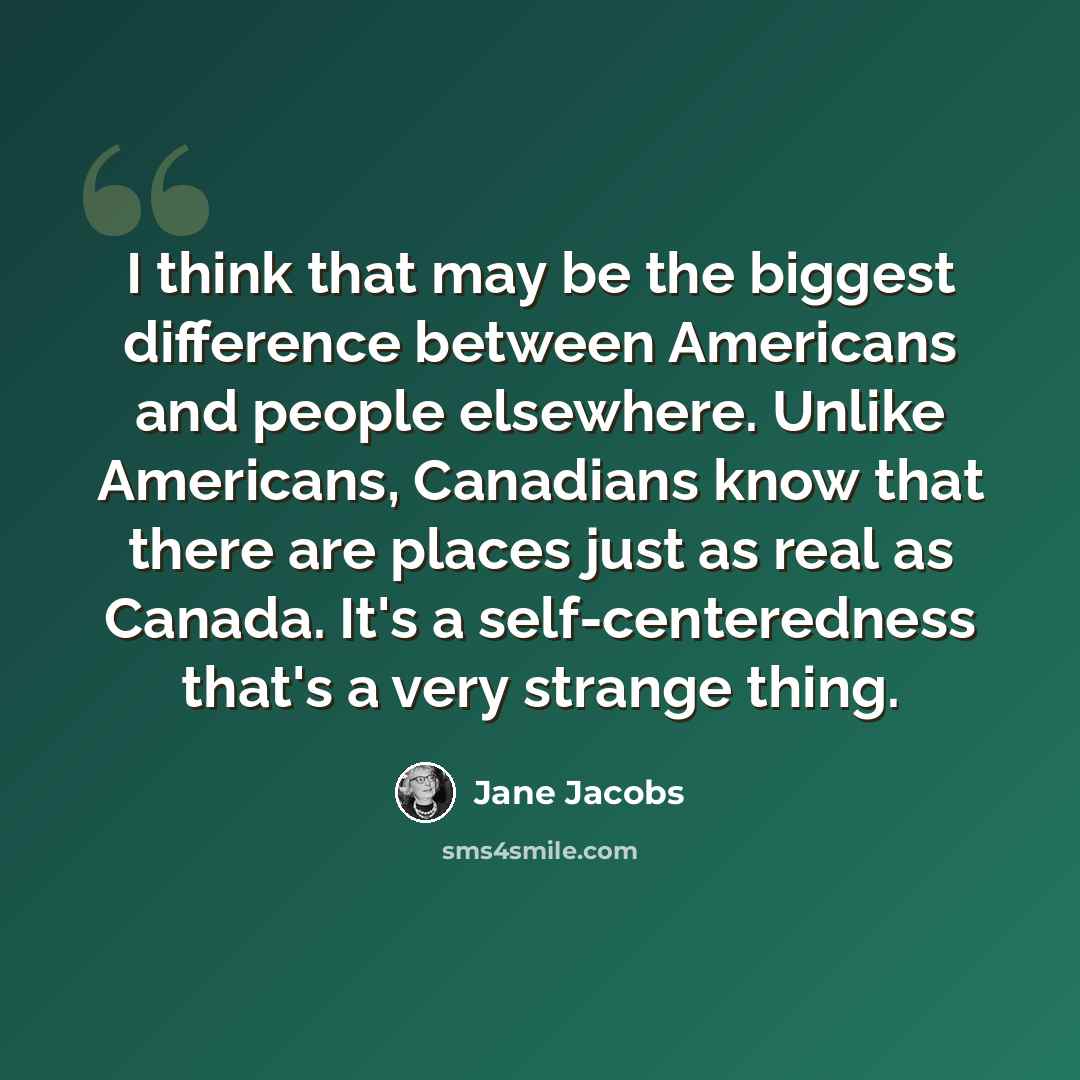 “I think that may be the biggest difference between Americans and people elsewhere. Unlike Americans, Canadians know that there are places just as real as Canada. It's a self-centeredness that's a very strange thing.” quote by Jane Jacobs
