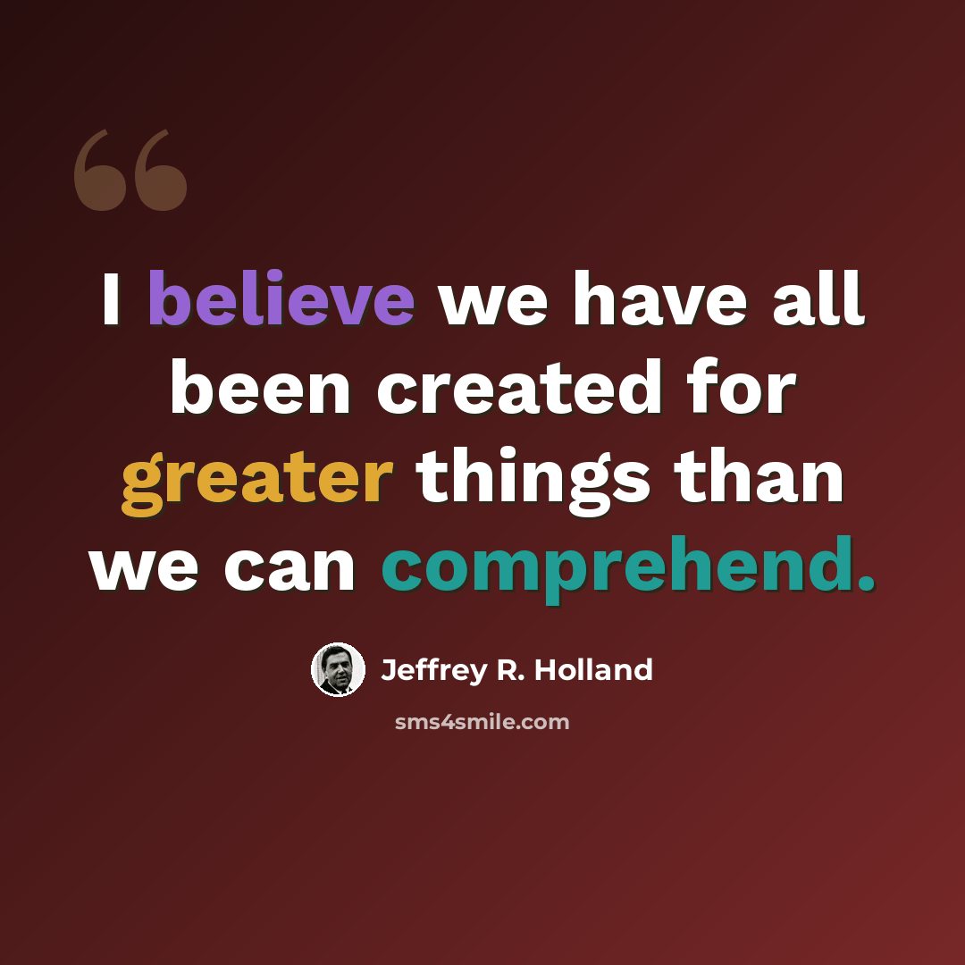“I believe we have all been created for greater things than we can comprehend.” quote by Jeffrey R. Holland