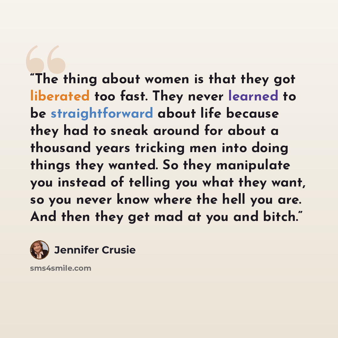 “The thing about women is that they got liberated too fast. They never learned to be straightforward about life because they had to sneak around for about a thousand years tricking men into doing things they wanted. So they manipulate you instead of telling you what they want, so you never know…” quote by Jennifer Crusie