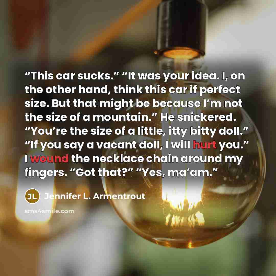 “This car sucks.” “It was your idea. I, on the other hand, think this car if perfect size. But that might be because I’m not the size of a mountain.” He snickered. “You’re the size of a little, itty bitty doll.” “If you say a vacant doll, I will hurt you.” I wound the necklace chain around my…” quote by Jennifer L. Armentrout