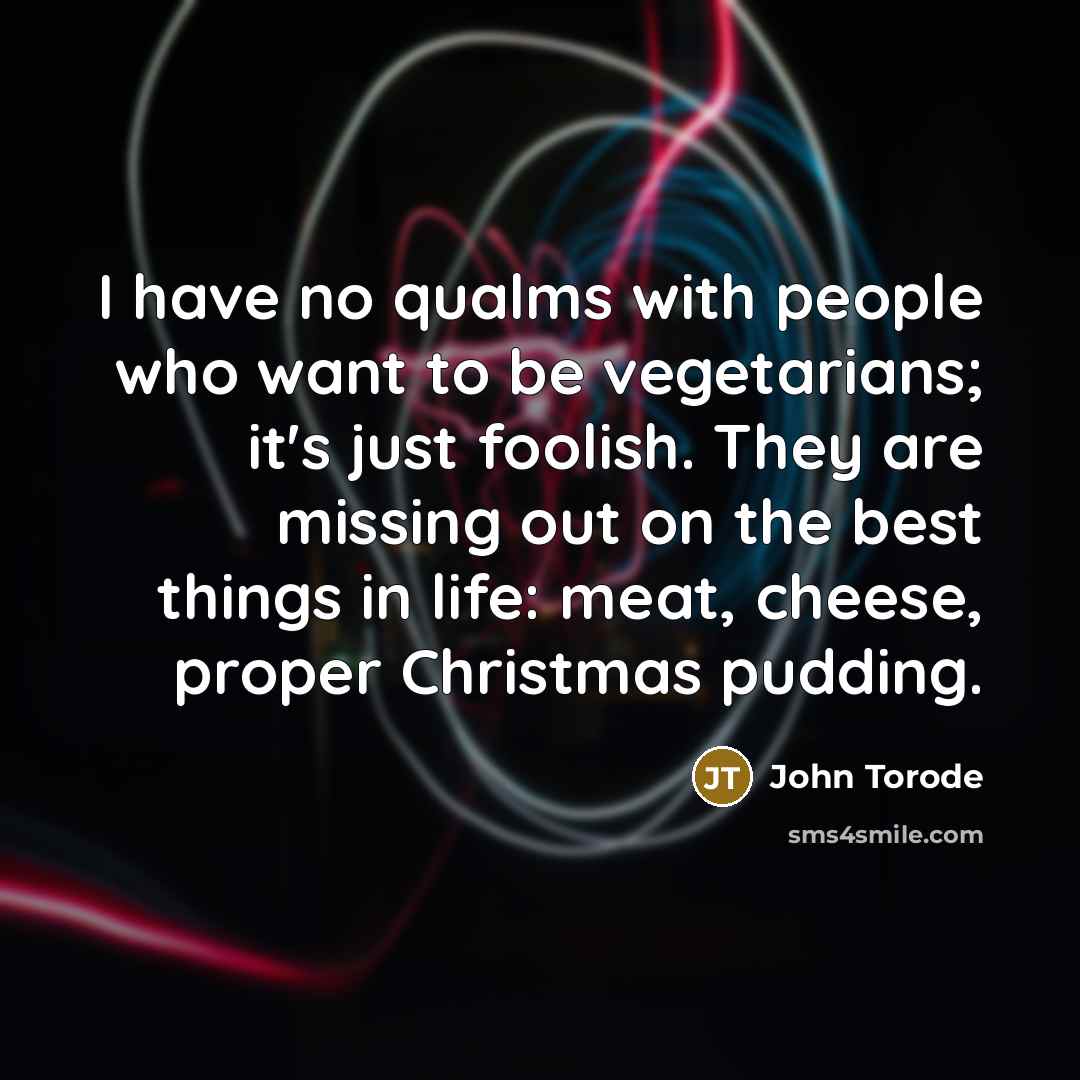 “I have no qualms with people who want to be vegetarians; it's just foolish. They are missing out on the best things in life: meat, cheese, proper Christmas pudding.” quote by John Torode