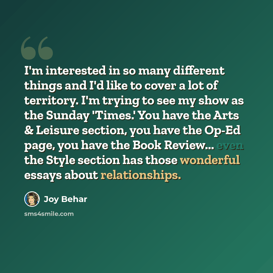 “I'm interested in so many different things and I'd like to cover a lot of territory. I'm trying to see my show as the Sunday 'Times.' You have the Arts & Leisure section, you have the Op-Ed page, you have the Book Review... even the Style section has those wonderful essays about relationships.” quote by Joy Behar