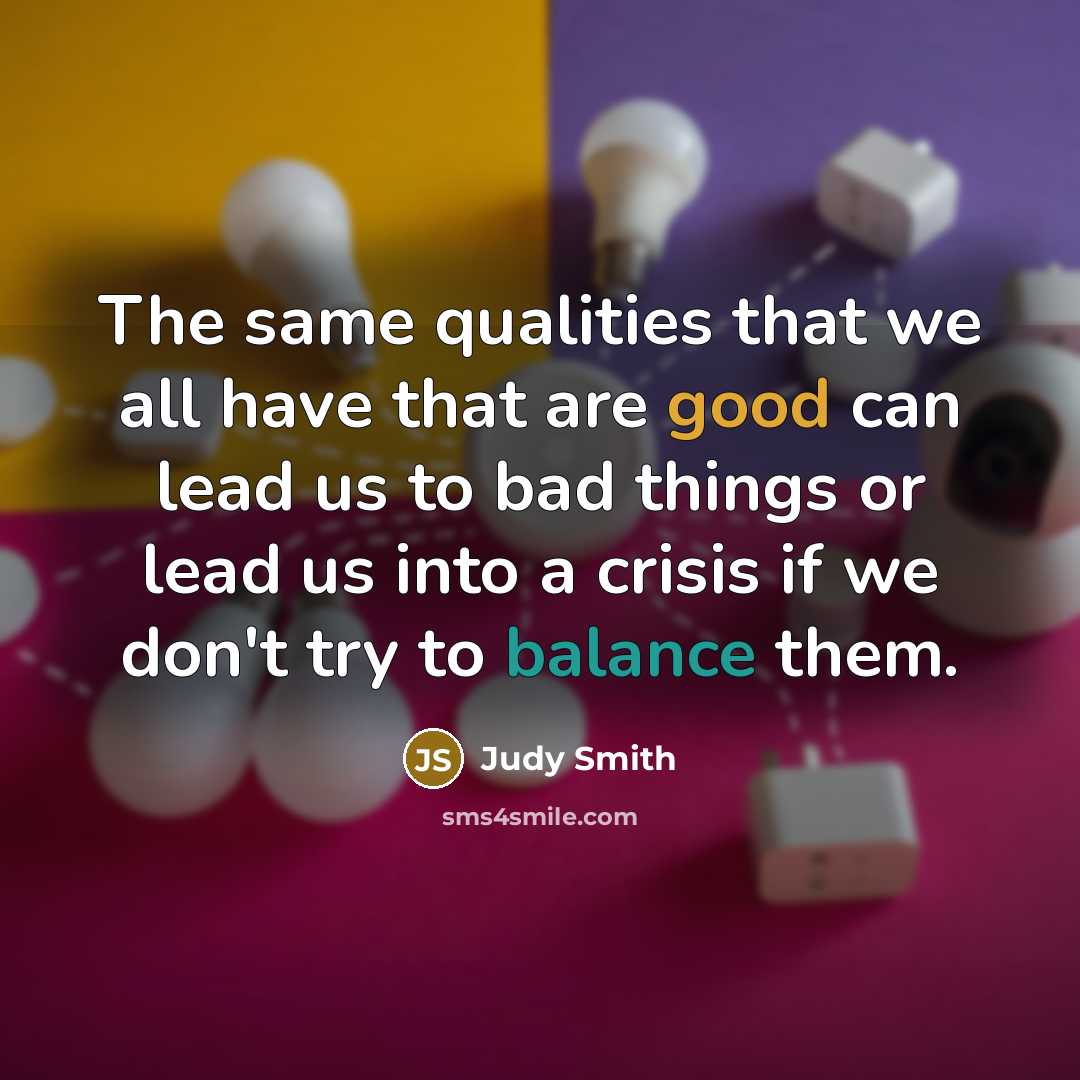“The same qualities that we all have that are good can lead us to bad things or lead us into a crisis if we don't try to balance them.” quote by Judy Smith