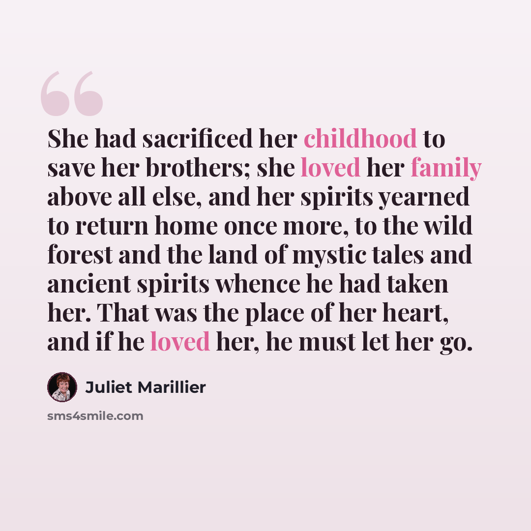 “She had sacrificed her childhood to save her brothers; she loved her family above all else, and her spirits yearned to return home once more, to the wild forest and the land of mystic tales and ancient spirits whence he had taken her. That was the place of her heart, and if he loved her, he must…” quote by Juliet Marillier