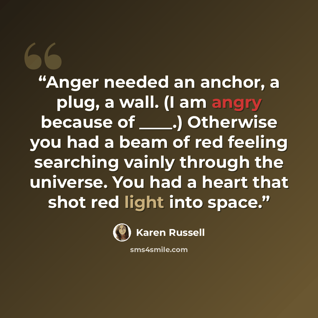 “Anger needed an anchor, a plug, a wall. (I am angry because of ____.) Otherwise you had a beam of red feeling searching vainly through the universe. You had a heart that shot red light into space.” quote by Karen Russell