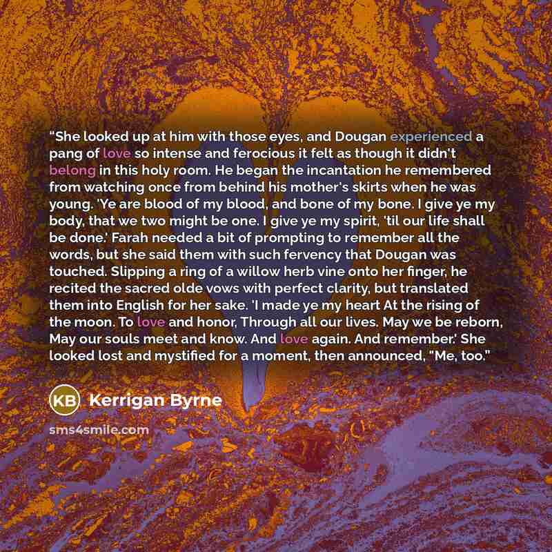 “She looked up at him with those eyes, and Dougan experienced a pang of love so intense and ferocious it felt as though it didn't belong in this holy room. He began the incantation he remembered from watching once from behind his mother's skirts when he was young. 'Ye are blood of my blood, and…” quote by Kerrigan Byrne