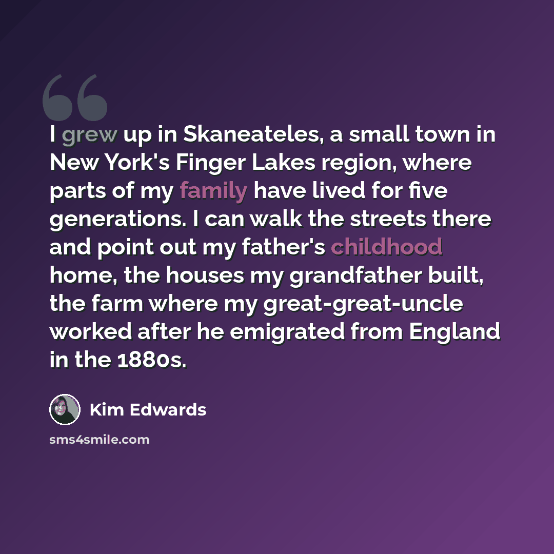 “I grew up in Skaneateles, a small town in New York's Finger Lakes region, where parts of my family have lived for five generations. I can walk the streets there and point out my father's childhood home, the houses my grandfather built, the farm where my great-great-uncle worked after he emigrated…” quote by Kim Edwards