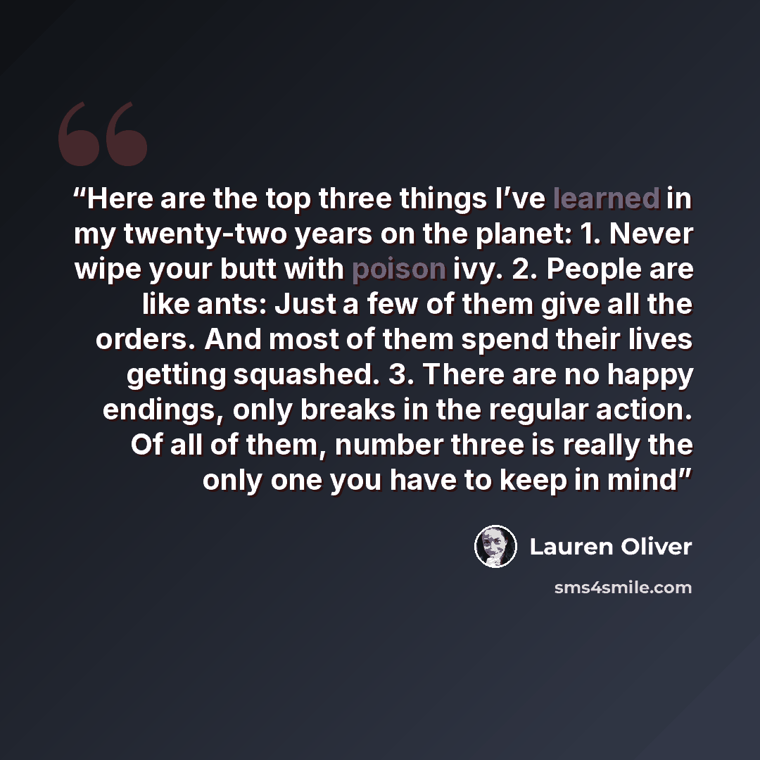 “Here are the top three things I’ve learned in my twenty-two years on the planet: 1. Never wipe your butt with poison ivy. 2. People are like ants: Just a few of them give all the orders. And most of them spend their lives getting squashed. 3. There are no happy endings, only breaks in the regular…” quote by Lauren Oliver