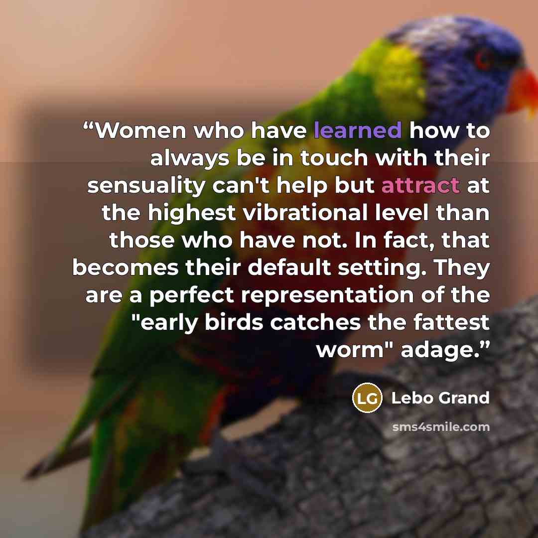 “Women who have learned how to always be in touch with their sensuality can't help but attract at the highest vibrational level than those who have not. In fact, that becomes their default setting. They are a perfect representation of the "early birds catches the fattest worm" adage.” quote by Lebo Grand