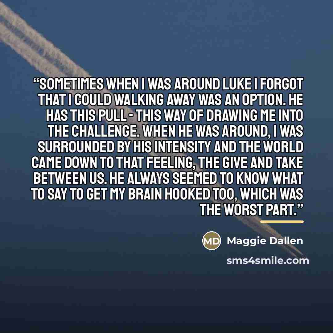 “Sometimes when I was around Luke I forgot that I could walking away was an option. He has this pull - this way of drawing me into the challenge. When he was around, I was surrounded by his intensity and the world came down to that feeling, the give and take between us. He always seemed to know…” quote by Maggie Dallen