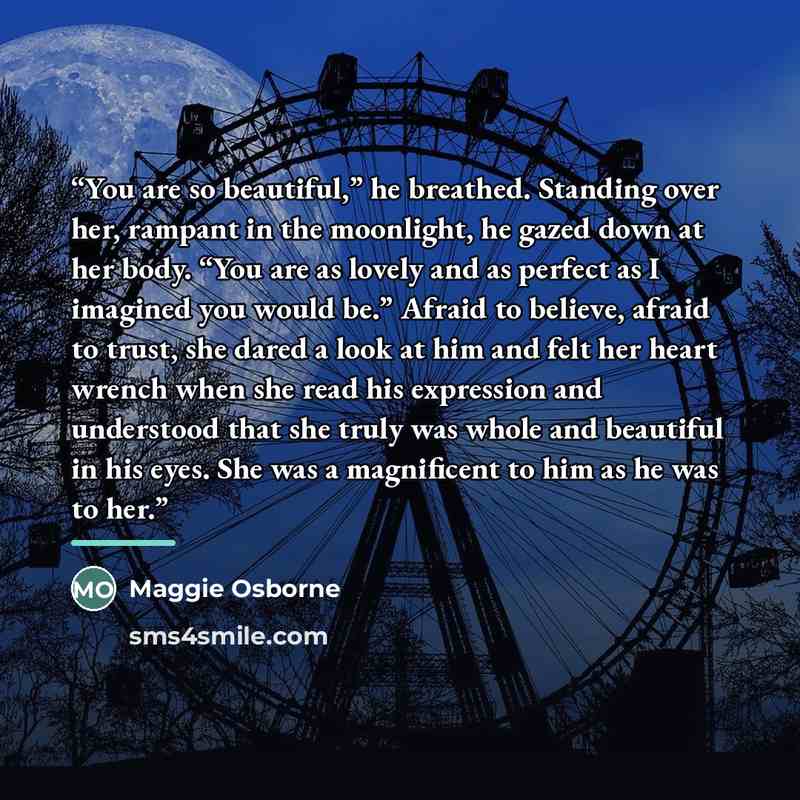 “You are so beautiful,” he breathed. Standing over her, rampant in the moonlight, he gazed down at her body. “You are as lovely and as perfect as I imagined you would be.” Afraid to believe, afraid to trust, she dared a look at him and felt her heart wrench when she read his expression and…” quote by Maggie Osborne