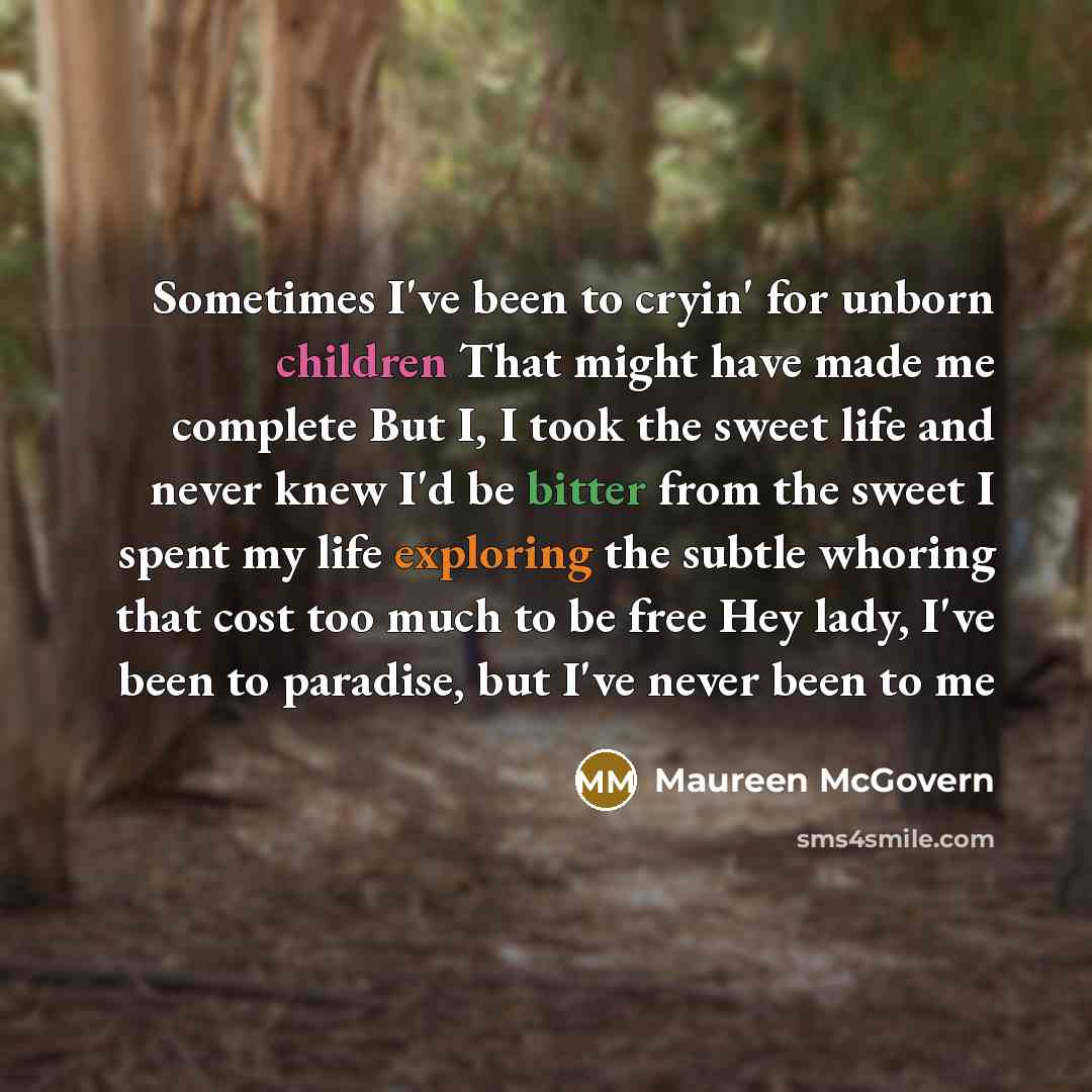 “Sometimes I've been to cryin' for unborn children That might have made me complete But I, I took the sweet life and never knew I'd be bitter from the sweet I spent my life exploring the subtle whoring that cost too much to be free Hey lady, I've been to paradise, but I've never been to me” quote by Maureen McGovern