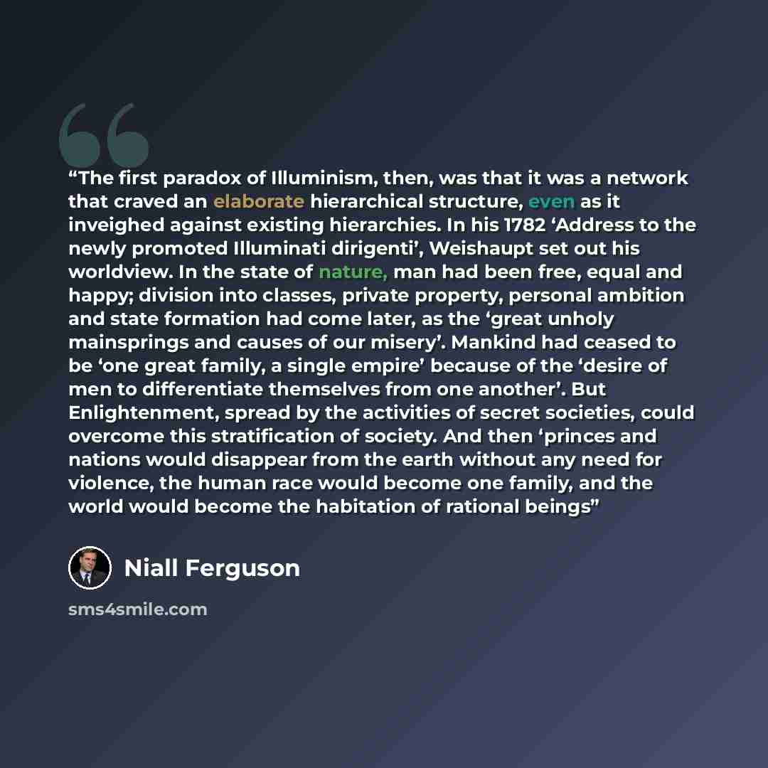 “The first paradox of Illuminism, then, was that it was a network that craved an elaborate hierarchical structure, even as it inveighed against existing hierarchies. In his 1782 ‘Address to the newly promoted Illuminati dirigenti’, Weishaupt set out his worldview. In the state of nature, man had…” quote by Niall Ferguson