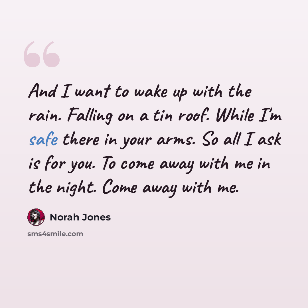 “And I want to wake up with the rain. Falling on a tin roof. While I'm safe there in your arms. So all I ask is for you. To come away with me in the night. Come away with me.” quote by Norah Jones