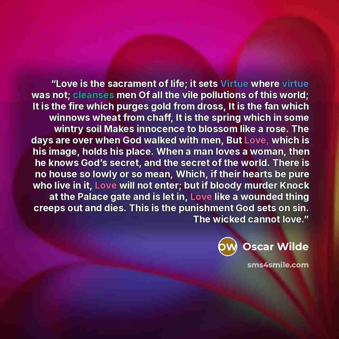 “Love is the sacrament of life; it sets Virtue where virtue was not; cleanses men Of all the vile pollutions of this world; It is the fire which purges gold from dross, It is the fan which winnows wheat from chaff, It is the spring which in some wintry soil Makes innocence to blossom like a rose…” quote by Oscar Wilde