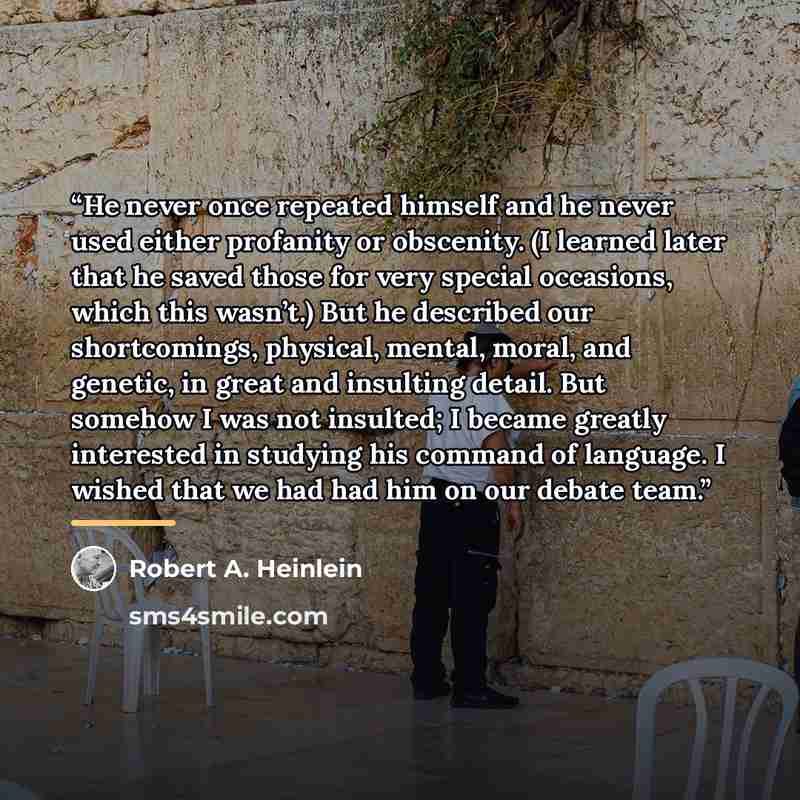 “He never once repeated himself and he never used either profanity or obscenity. (I learned later that he saved those for very special occasions, which this wasn’t.) But he described our shortcomings, physical, mental, moral, and genetic, in great and insulting detail. But somehow I was not…” quote by Robert A. Heinlein