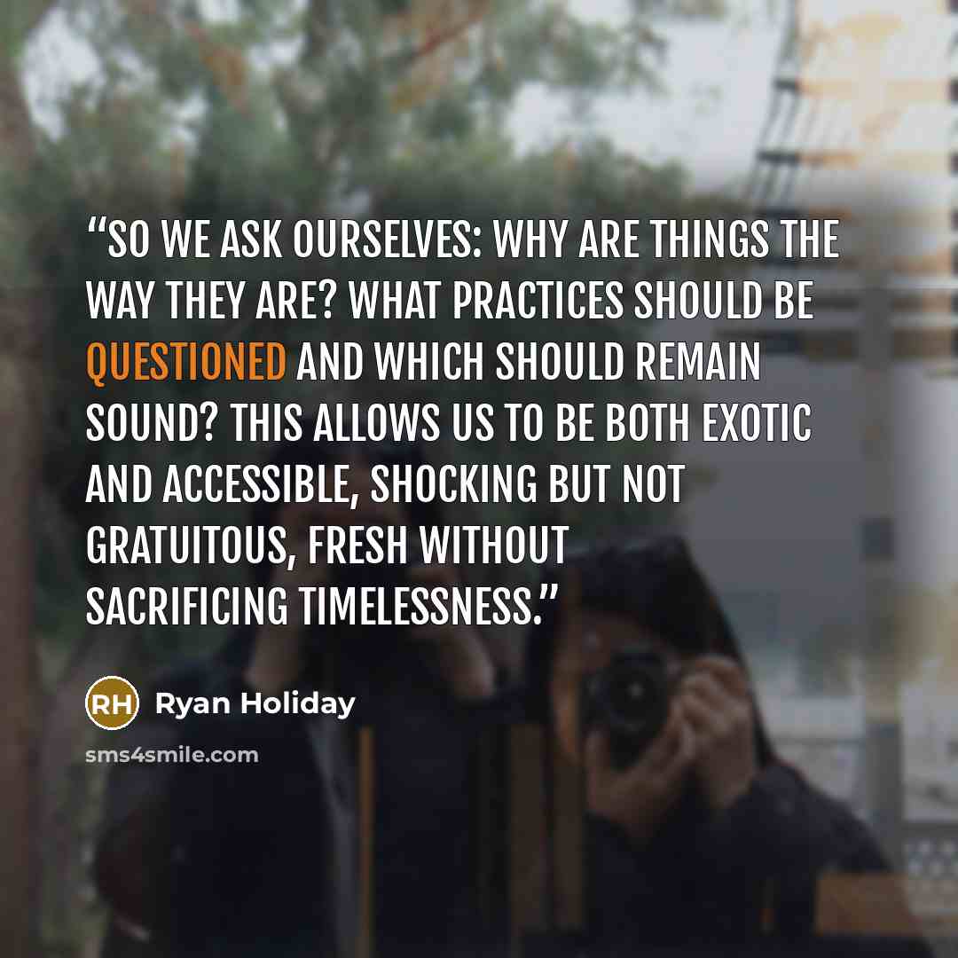 “So we ask ourselves: Why are things the way they are? What practices should be questioned and which should remain sound? This allows us to be both exotic and accessible, shocking but not gratuitous, fresh without sacrificing timelessness.” quote by Ryan Holiday