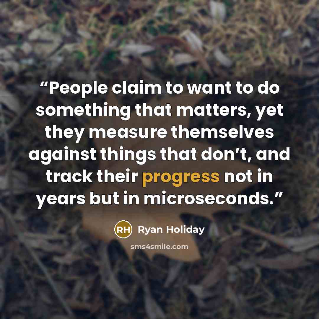 “People claim to want to do something that matters, yet they measure themselves against things that don’t, and track their progress not in years but in microseconds.” quote by Ryan Holiday