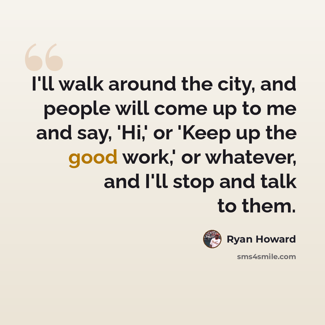 “I'll walk around the city, and people will come up to me and say, 'Hi,' or 'Keep up the good work,' or whatever, and I'll stop and talk to them.” quote by Ryan Howard