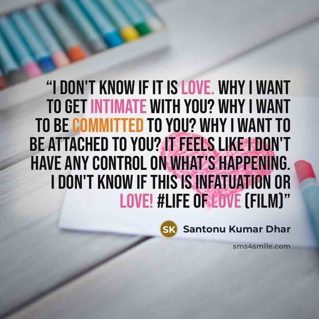 “I don't know if it is love. Why I want to get intimate with you? Why I want to be committed to you? Why I want to be attached to you? It feels like I don't have any control on what's happening. I don't know if this is infatuation or love! #LIFE OF LOVE (FILM)” quote by Santonu Kumar Dhar