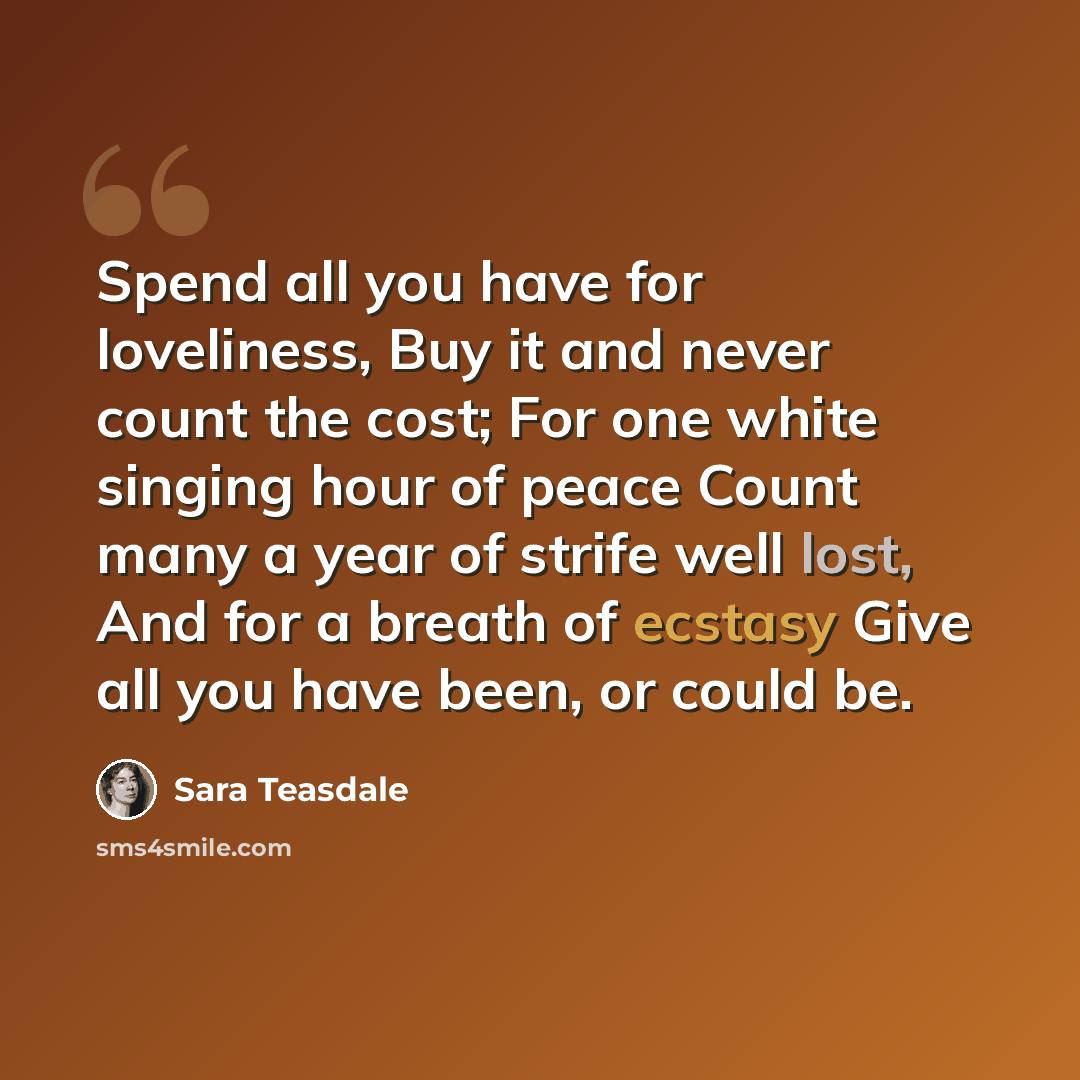 “Spend all you have for loveliness, Buy it and never count the cost; For one white singing hour of peace Count many a year of strife well lost, And for a breath of ecstasy Give all you have been, or could be.” quote by Sara Teasdale