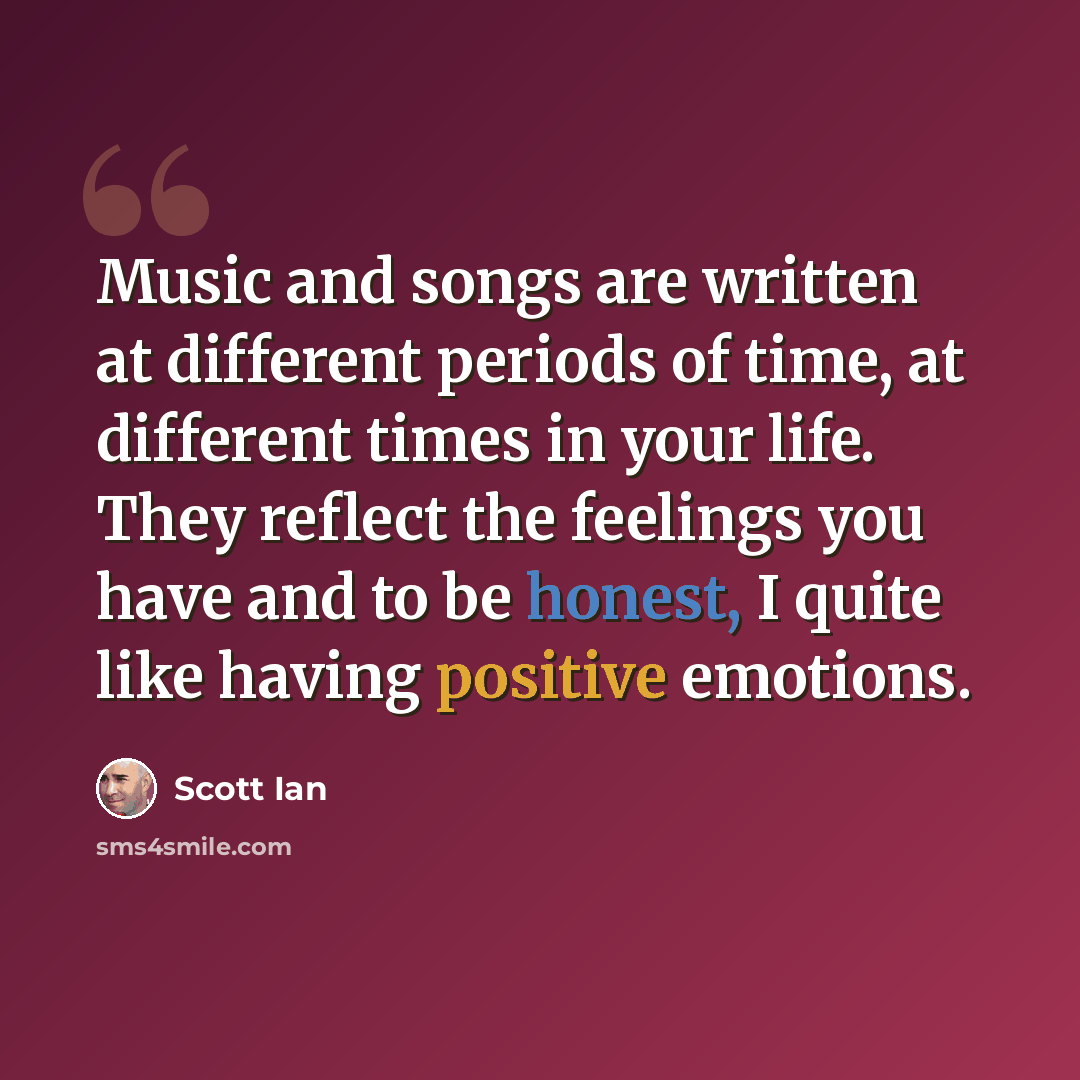 “Music and songs are written at different periods of time, at different times in your life. They reflect the feelings you have and to be honest, I quite like having positive emotions.” quote by Scott Ian