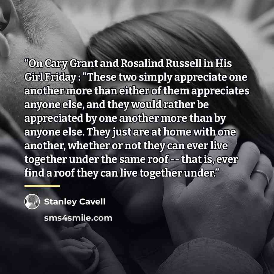 “On Cary Grant and Rosalind Russell in His Girl Friday : "These two simply appreciate one another more than either of them appreciates anyone else, and they would rather be appreciated by one another more than by anyone else. They just are at home with one another, whether or not they can ever live…” quote by Stanley Cavell