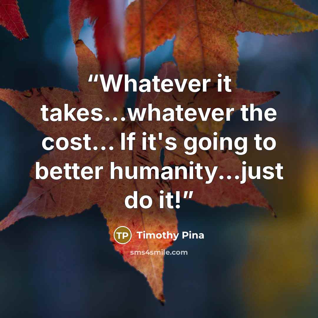 “Whatever it takes...whatever the cost... If it's going to better humanity...just do it!” quote by Timothy Pina