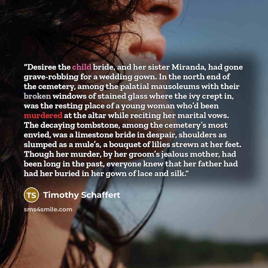 “Desiree the child bride, and her sister Miranda, had gone grave-robbing for a wedding gown. In the north end of the cemetery, among the palatial mausoleums with their broken windows of stained glass where the ivy crept in, was the resting place of a young woman who’d been murdered at the altar…” quote by Timothy Schaffert