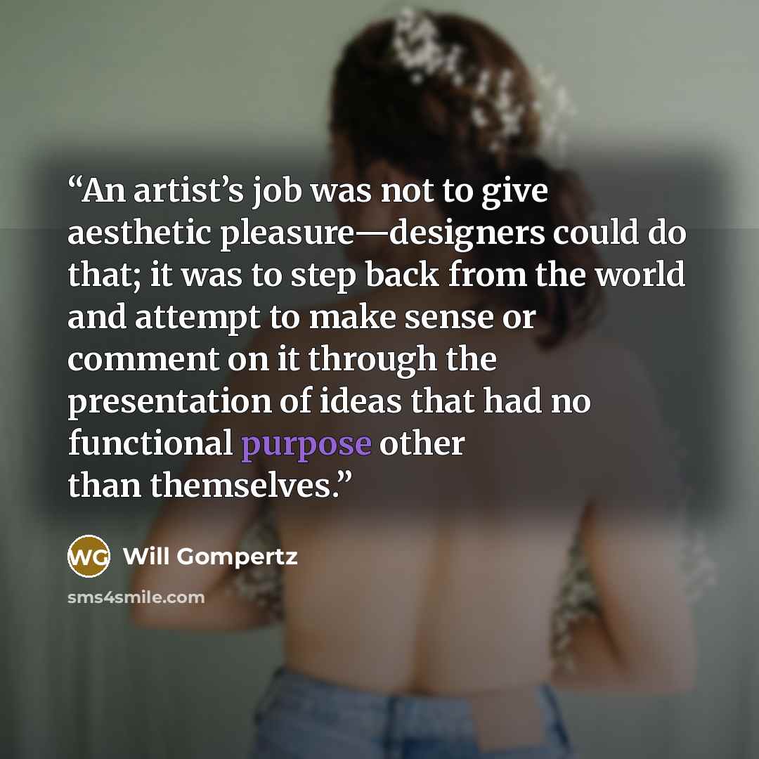 “An artist’s job was not to give aesthetic pleasure—designers could do that; it was to step back from the world and attempt to make sense or comment on it through the presentation of ideas that had no functional purpose other than themselves.” quote by Will Gompertz