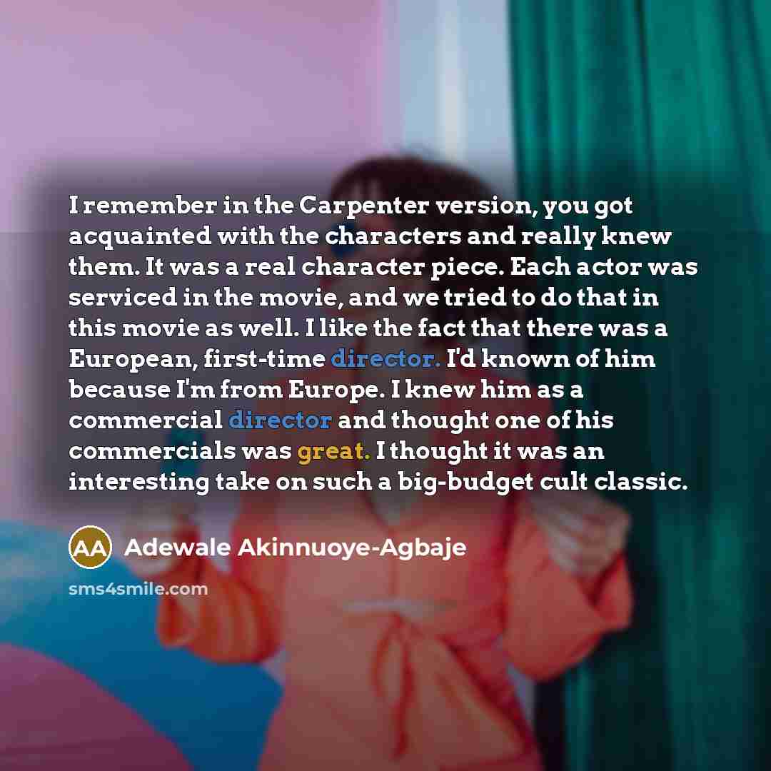 “I remember in the Carpenter version, you got acquainted with the characters and really knew them. It was a real character piece. Each actor was serviced in the movie, and we tried to do that in this movie as well. I like the fact that there was a European, first-time director. I'd known of him…” quote by Adewale Akinnuoye-Agbaje