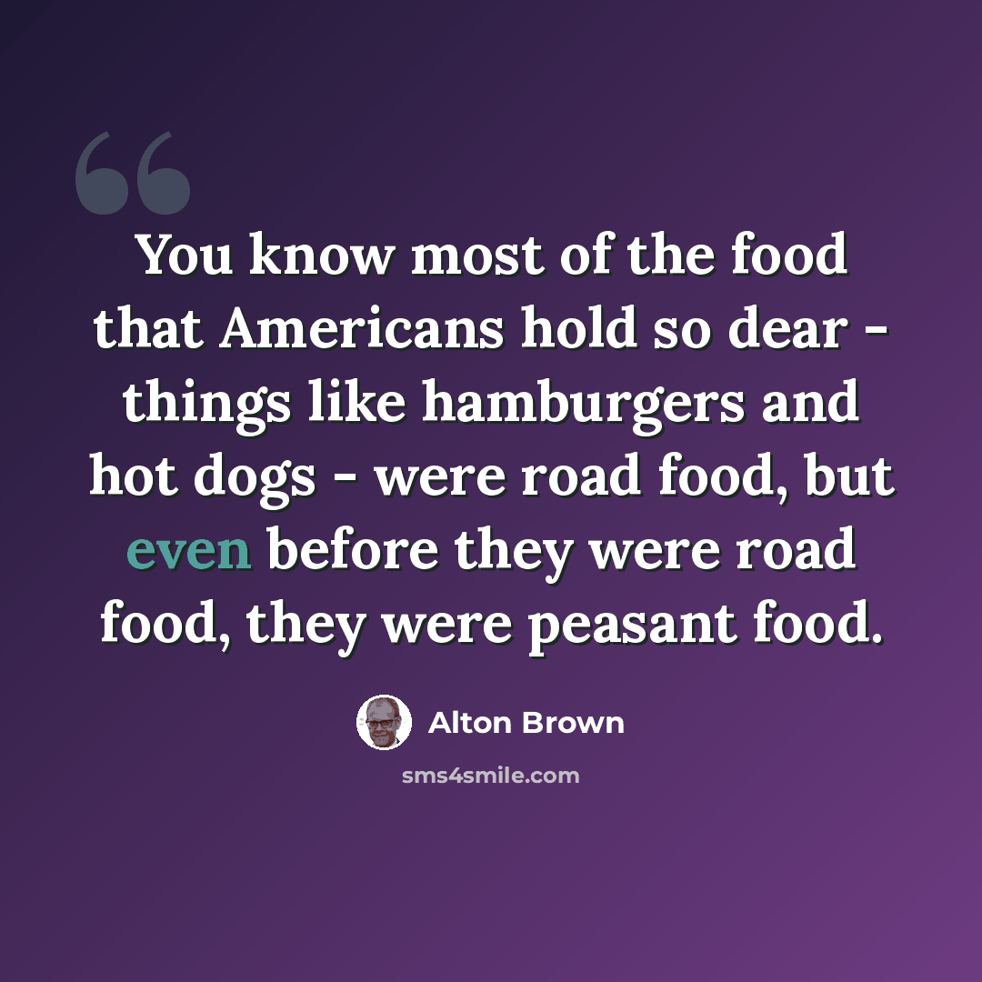 “You know most of the food that Americans hold so dear - things like hamburgers and hot dogs - were road food, but even before they were road food, they were peasant food.” quote by Alton Brown