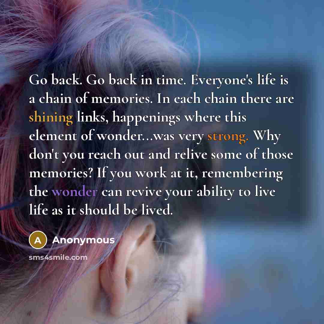 “Go back. Go back in time. Everyone's life is a chain of memories. In each chain there are shining links, happenings where this element of wonder...was very strong. Why don't you reach out and relive some of those memories? If you work at it, remembering the wonder can revive your ability to live…” quote by Anonymous