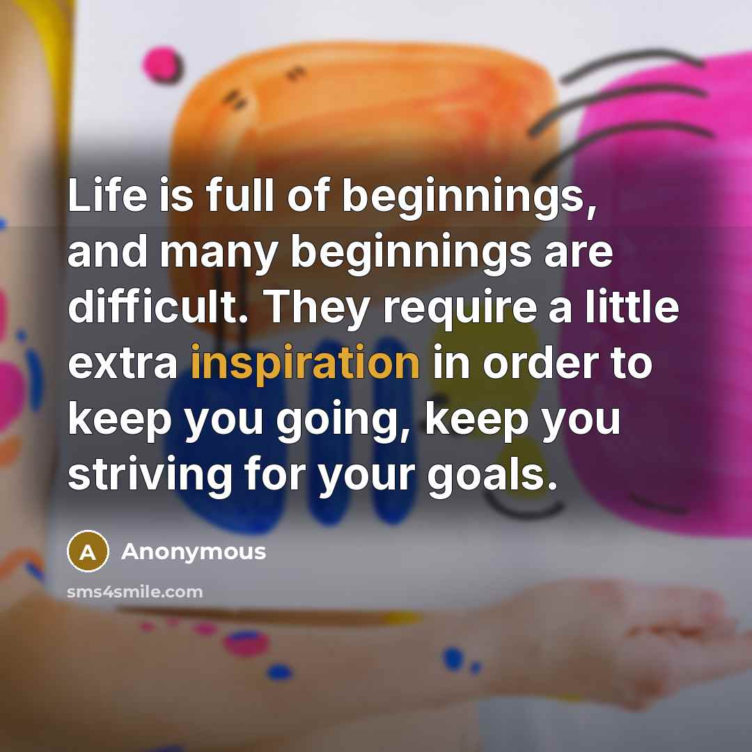 “Life is full of beginnings, and many beginnings are difficult. They require a little extra inspiration in order to keep you going, keep you striving for your goals.” quote by Anonymous
