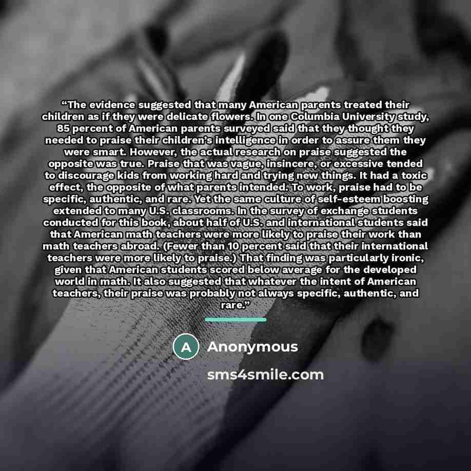 “The evidence suggested that many American parents treated their children as if they were delicate flowers. In one Columbia University study, 85 percent of American parents surveyed said that they thought they needed to praise their children’s intelligence in order to assure them they were smart…” quote by Anonymous