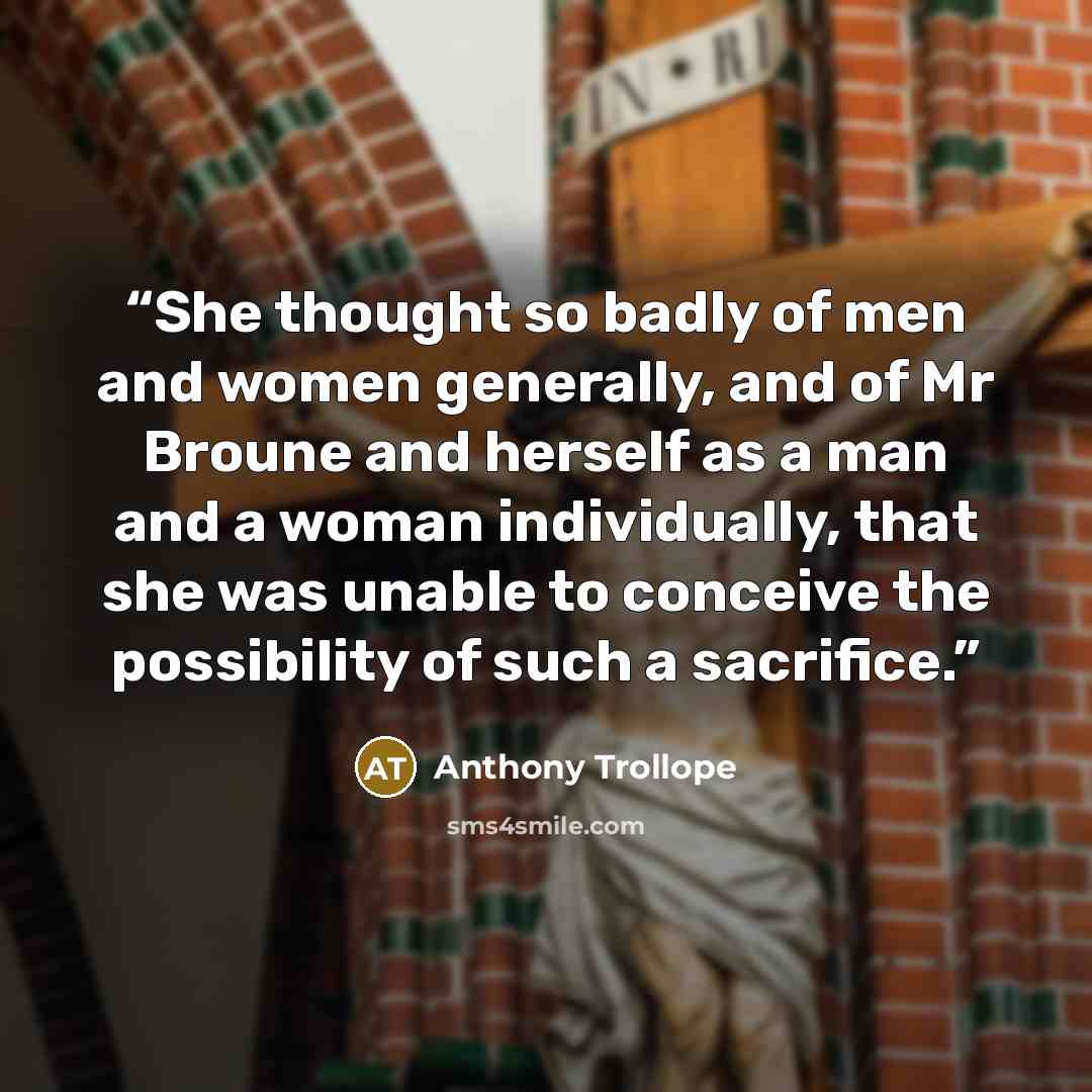 “She thought so badly of men and women generally, and of Mr Broune and herself as a man and a woman individually, that she was unable to conceive the possibility of such a sacrifice.” quote by Anthony Trollope