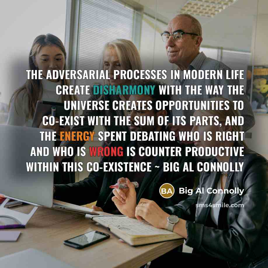 “The adversarial processes in modern life create disharmony with the way the Universe creates opportunities to co-exist with the sum of its parts, and the energy spent debating who is right and who is wrong is counter productive within this co-existence ~ Big Al Connolly” quote by Big Al Connolly