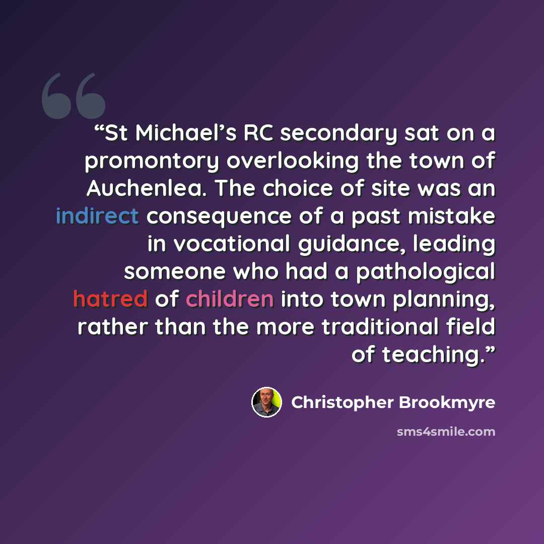 “St Michael’s RC secondary sat on a promontory overlooking the town of Auchenlea. The choice of site was an indirect consequence of a past mistake in vocational guidance, leading someone who had a pathological hatred of children into town planning, rather than the more traditional field of teaching.” quote by Christopher Brookmyre
