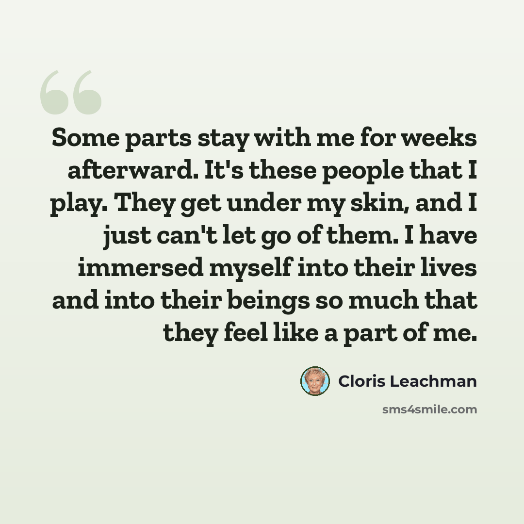 “Some parts stay with me for weeks afterward. It's these people that I play. They get under my skin, and I just can't let go of them. I have immersed myself into their lives and into their beings so much that they feel like a part of me.” quote by Cloris Leachman