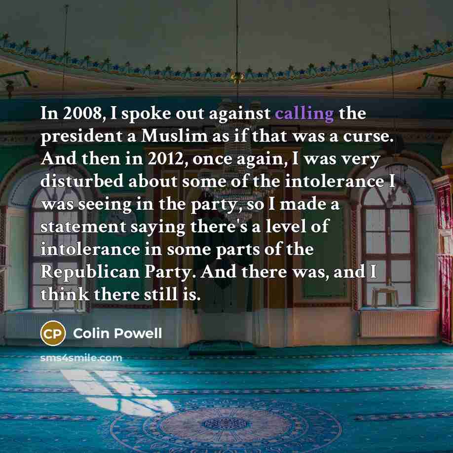 “In 2008, I spoke out against calling the president a Muslim as if that was a curse. And then in 2012, once again, I was very disturbed about some of the intolerance I was seeing in the party, so I made a statement saying there's a level of intolerance in some parts of the Republican Party. And…” quote by Colin Powell