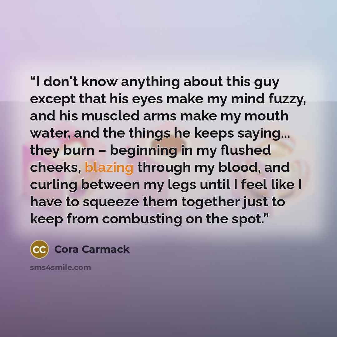 “I don't know anything about this guy except that his eyes make my mind fuzzy, and his muscled arms make my mouth water, and the things he keeps saying... they burn – beginning in my flushed cheeks, blazing through my blood, and curling between my legs until I feel like I have to squeeze them…” quote by Cora Carmack